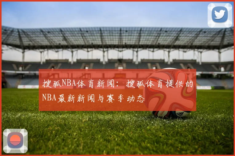 搜狐NBA体育新闻：搜狐体育提供的NBA最新新闻与赛季动态