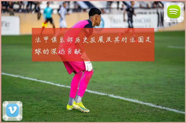 法甲俱乐部历史发展及其对法国足球的深远贡献